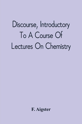 Discourse, Introductory To A Course Of Lectures On Chemistry: Including A View Of The Subject And Utility Of That Science; Delivered At Pittsburgh, Th by Aigster, F.