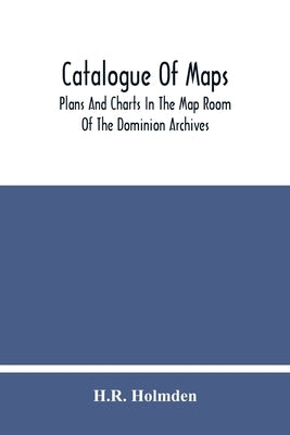 Catalogue Of Maps, Plans And Charts In The Map Room Of The Dominion Archives by Holmden, H. R.