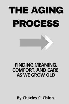 The Aging Process: Finding Meaning, Comfort, and Care as We Grow Old by Chinn, Charles C.