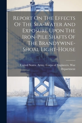 Report On The Effects Of The Sea-water And Exposure Upon The Iron-pile Shafts Of The Brandywine-shoal Light-house by United States Army Corps of Enginee