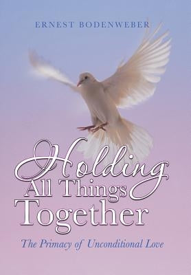 Holding All Things Together: The Primacy of Unconditional Love by Bodenweber, Ernest