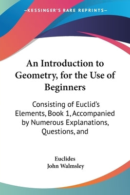 An Introduction to Geometry, for the Use of Beginners: Consisting of Euclid's Elements, Book 1, Accompanied by Numerous Explanations, Questions, and by Euclides