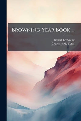 Browning Year Book ...: Selections For Every Day In The Year From The Prose And Poetry Of Robert Browning, By C. M. T by Charlotte M Tytus
