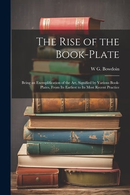 The Rise of the Book-plate; Being an Exemplification of the art, Signified by Various Book-plates, From its Earliest to its Most Recent Practice by Bowdoin, W. G. 1860-1947