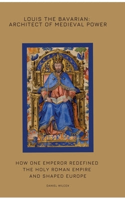 Louis the Bavarian: Architect of Medieval Power: How One Emperor Redefined the Holy Roman Empire and Shaped Europe by Wilcox, Daniel