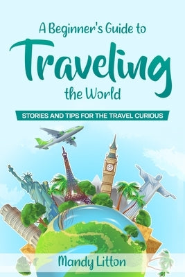 A Beginner's Guide To Traveling The World: Stories and Tips For The Travel Curious by Litton, Mandy