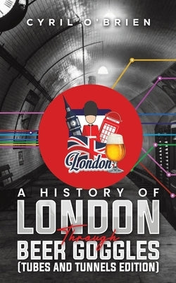 A History of London Through Beer Goggles (Tubes and Tunnels Edition) by O'Brien, Cyril