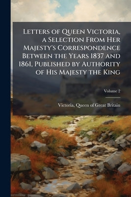 Letters of Queen Victoria, a Selection From Her Majesty's Correspondence Between the Years 1837 and 1861, Published by Authority of His Majesty the Ki by Victoria, Queen of Great Britain 1819-1