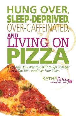 Hung Over, Sleep-Deprived, Over-Caffeinated, and Living on Pizza: Is This the Only Way to Get Through College? Success Tips for a Healthier Four Years by Parry, Kathy