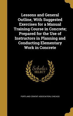 Lessons and General Outline, With Suggested Exercises for a Manual Training Course in Concrete; Prepared for the Use of Instructors in Planning and Co by Portland Cement Association, Chicago