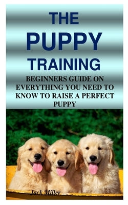 The Puppy Training: Beginners Guide on Everything You Need to Know to Raise a Perfect Puppy by Miller, Jack