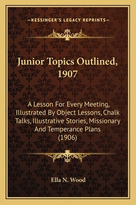 Junior Topics Outlined, 1907: A Lesson For Every Meeting, Illustrated By Object Lessons, Chalk Talks, Illustrative Stories, Missionary And Temperanc by Wood, Ella N.