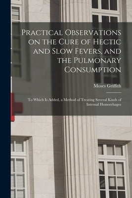 Practical Observations on the Cure of Hectic and Slow Fevers, and the Pulmonary Consumption: to Which is Added, a Method of Treating Several Kinds of by Griffith, Moses 1723 or 4-1785