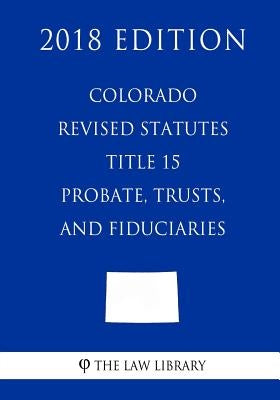 Colorado Revised Statutes - Title 15 - Probate, Trusts, and Fiduciaries (2018 Edition) by The Law Library