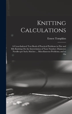 Knitting Calculations; a Cross-indexed Text Book of Practical Problems in Flat and rib Knitting On the Interrelation of Yarn Number; Diameter; Needles by 1869-, Tompkins Ernest