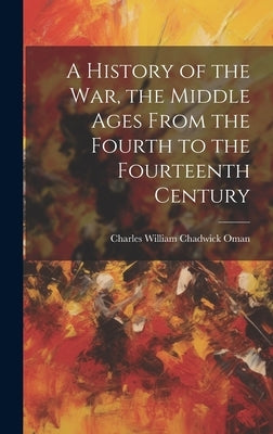 A History of the war, the Middle Ages From the Fourth to the Fourteenth Century by Oman, Charles William Chadwick