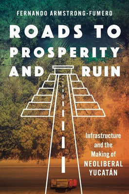 Roads to Prosperity and Ruin: Infrastructure and the Making of Neoliberal Yucat?n by Armstrong-Fumero, Fernando