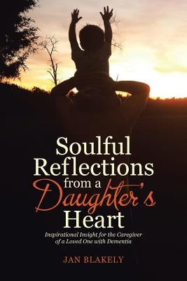Soulful Reflections from a Daughter's Heart: Inspirational Insight for the Caregiver of a Loved One with Dementia by Blakely, Jan