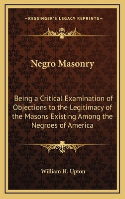 Negro Masonry: Being a Critical Examination of Objections to the Legitimacy of the Masons Existing Among the Negroes of America by Upton, William H.