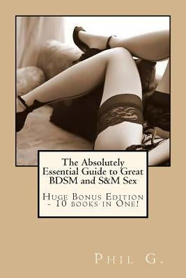 The Absolutely Essential Guide to Great BDSM and S&M Sex - Huge Bonus Edition - 10 books in One! by G, Phil