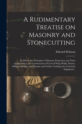 A Rudimentary Treatise on Masonry and Stonecutting; in Which the Principles of Masonic Projection and Their Application to the Construction of Curved by Dobson, Edward 1816-1908