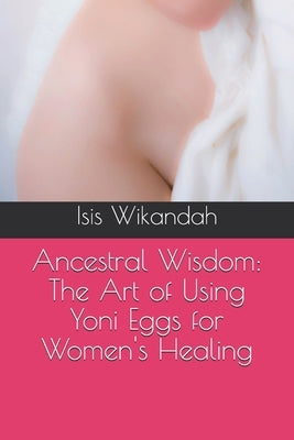 Ancestral Wisdom: The Art of Using Yoni Eggs for Women's Healing by Wikandah, Isis