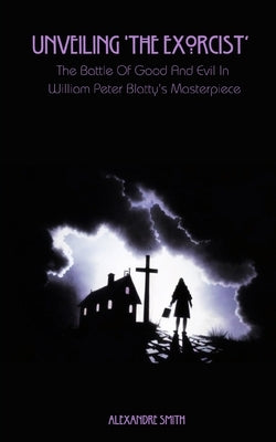 Unveiling 'The Exorcist': The Battle Of Good And Evil In William Peter Blatty's Masterpiece by Smith, Alexandre