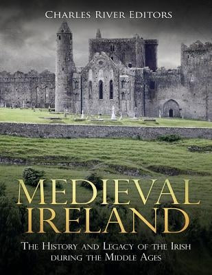 Medieval Ireland: The History and Legacy of the Irish during the Middle Ages by Charles River Editors