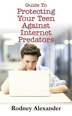Guide to Protecting Your Teen Against Internet Predators by Alexander, Rodney
