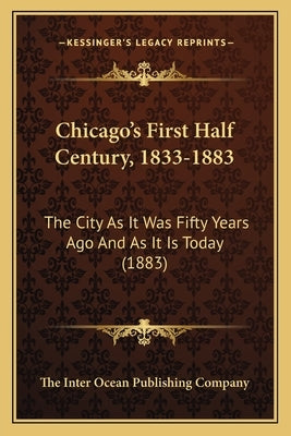 Chicago's First Half Century, 1833-1883: The City As It Was Fifty Years Ago And As It Is Today (1883) by The Inter Ocean Publishing Company