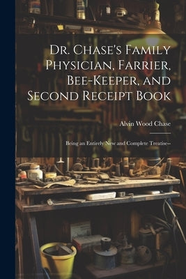 Dr. Chase's Family Physician, Farrier, Bee-Keeper, and Second Receipt Book: Being an Entirely New and Complete Treatise-- by Chase, Alvin Wood
