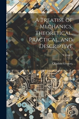 A Treatise of Mechanics, Theoretical, Practical, and Descriptive; Volume 2 by Gregory, Olinthus
