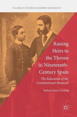 Raising Heirs to the Throne in Nineteenth-Century Spain: The Education of the Constitutional Monarch by Forsting, Richard Meyer
