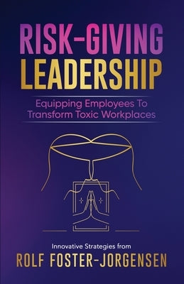 Risk-Giving Leadership℠: Equipping Employees to Transform Toxic Workplaces by Foster-Jorgensen, Rolf
