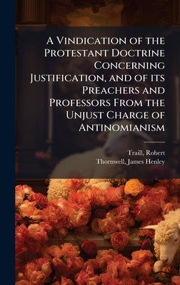 A Vindication of the Protestant Doctrine Concerning Justification, and of its Preachers and Professors From the Unjust Charge of Antinomianism by Traill, Robert