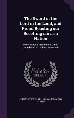 The Sword of the Lord in the Land, and Proud Boasting our Besetting sin as a Nation: Two Sermons Preached in Christ Church and St. John's, Savannah by Elliott, Stephen Bp