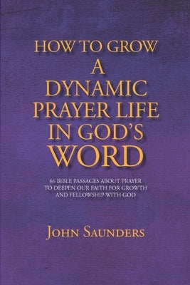 How To Grow A Dynamic Prayer Life In God's Word: 66 Bible Passages About Prayer - To Deepen Our Faith For Growth and Fellowship with God by Saunders, John