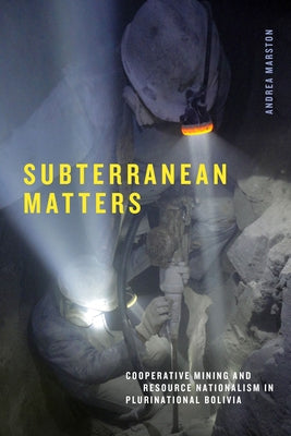 Subterranean Matters: Cooperative Mining and Resource Nationalism in Plurinational Bolivia by Marston, Andrea