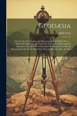 Geodæsia: Or, the Art of Surveying and Measuring of Land Made Easy. ... With New Tables for the Ease of the Surveyor in Reducing by Love, John