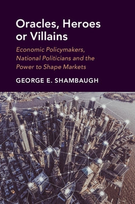 Oracles, Heroes or Villains: Economic Policymakers, National Politicians and the Power to Shape Markets by Shambaugh, George E.