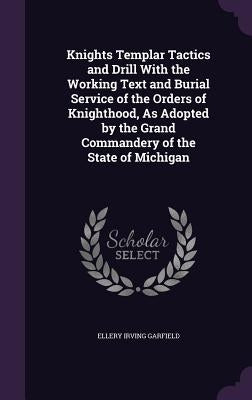 Knights Templar Tactics and Drill With the Working Text and Burial Service of the Orders of Knighthood, As Adopted by the Grand Commandery of the Stat by Garfield, Ellery Irving