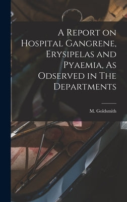 A Report on Hospital Gangrene, Erysipelas and Pyaemia, As Odserved in The Departments by Goldsmith, M.
