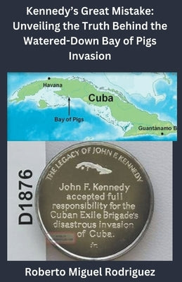 Kennedy's Great Mistake: Unveiling the Truth Behind the Watered-Down Bay of Pigs Invasion by Rodriguez, Roberto Miguel