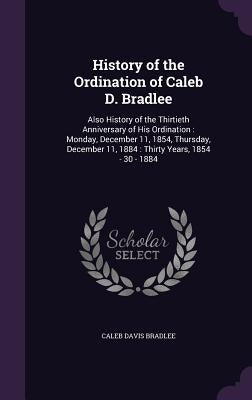 History of the Ordination of Caleb D. Bradlee: Also History of the Thirtieth Anniversary of His Ordination: Monday, December 11, 1854, Thursday, Decem by Bradlee, Caleb Davis