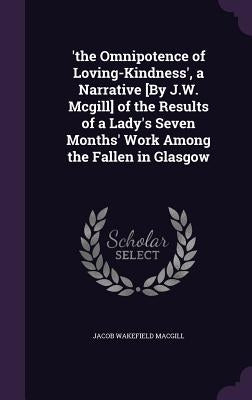 'the Omnipotence of Loving-Kindness', a Narrative [By J.W. Mcgill] of the Results of a Lady's Seven Months' Work Among the Fallen in Glasgow by Macgill, Jacob Wakefield
