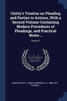 Chitty's Treatise on Pleading and Parties to Actions, With a Second Volume Containing Modern Precedents of Pleadings, and Practical Notes ..; Volume 2 by Chitty, Joseph