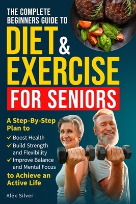 The Complete Beginners Guide to Diet and Exercise for Seniors: A Step-By-Step Plan to Boost Health, Build Strength and Flexibility, Improve Balance an by Silver, Alex