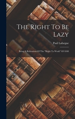 The Right To Be Lazy: Being A Refutation Of The right To Work Of 1848 by Lafargue, Paul