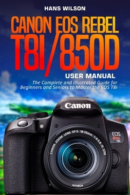 Canon EOS Rebel T8i/850D User Manual: The Complete and Illustrated Guide for Beginners and Seniors to Master the EOS T8i by Wilson, Hans