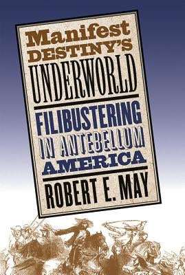 Manifest Destiny's Underworld: Filibustering in Antebellum America by May, Robert E.